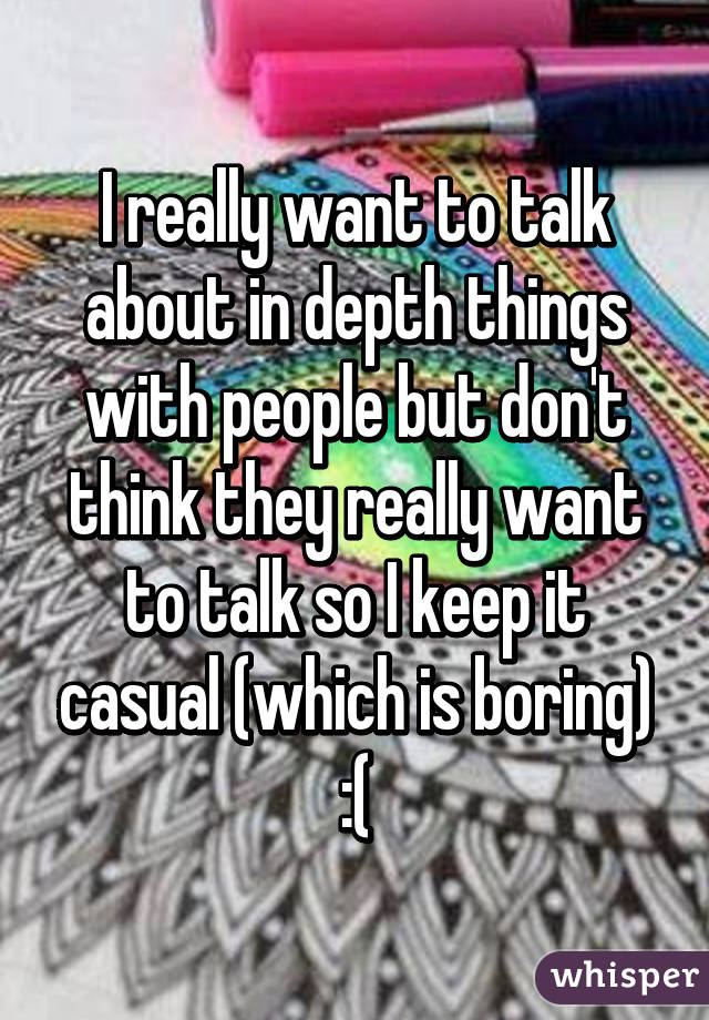 I really want to talk about in depth things with people but don't think they really want to talk so I keep it casual (which is boring) :(