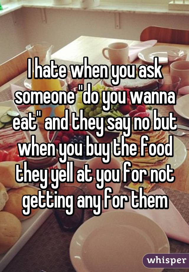 I hate when you ask someone "do you wanna eat" and they say no but when you buy the food they yell at you for not getting any for them