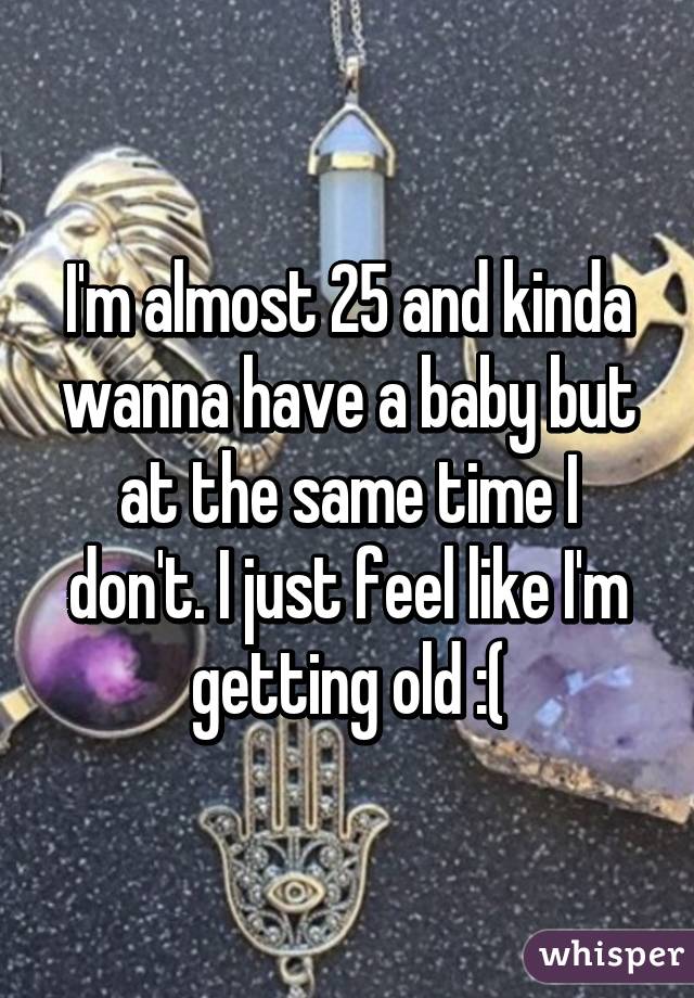 I'm almost 25 and kinda wanna have a baby but at the same time I don't. I just feel like I'm getting old :(