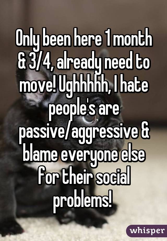 Only been here 1 month & 3/4, already need to move! Ughhhhh, I hate people's are passive/aggressive & blame everyone else for their social problems! 