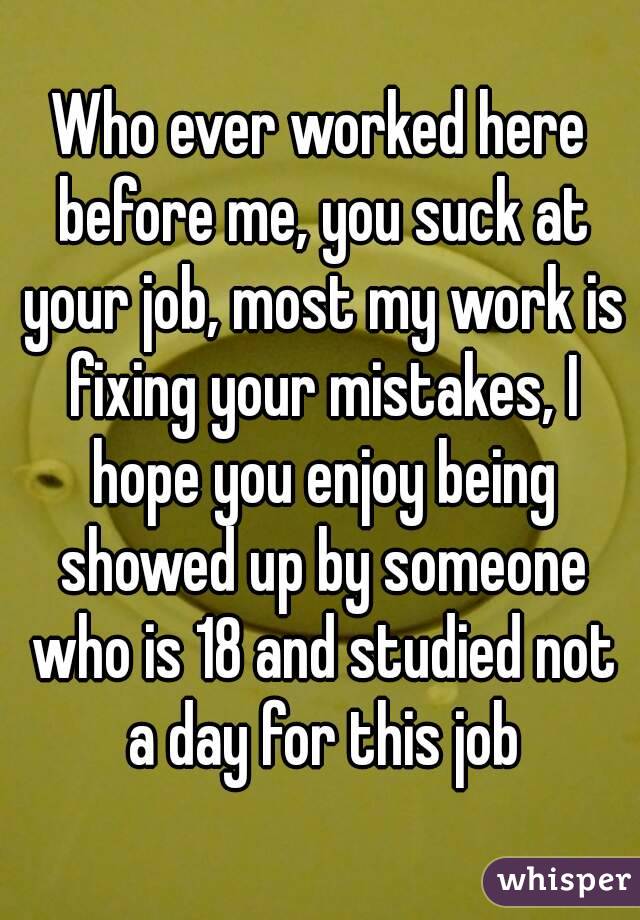 Who ever worked here before me, you suck at your job, most my work is fixing your mistakes, I hope you enjoy being showed up by someone who is 18 and studied not a day for this job