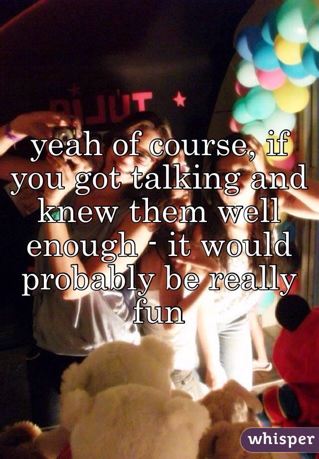 yeah of course, if you got talking and knew them well enough - it would probably be really fun