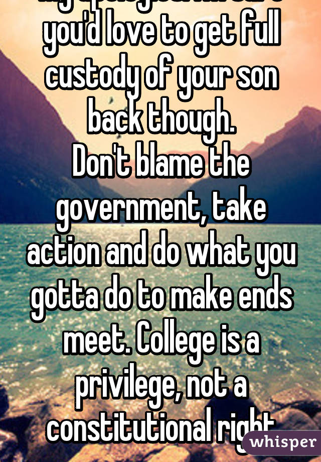 My apologies. I'm sure you'd love to get full custody of your son back though.
Don't blame the government, take action and do what you gotta do to make ends meet. College is a privilege, not a constitutional right anyway