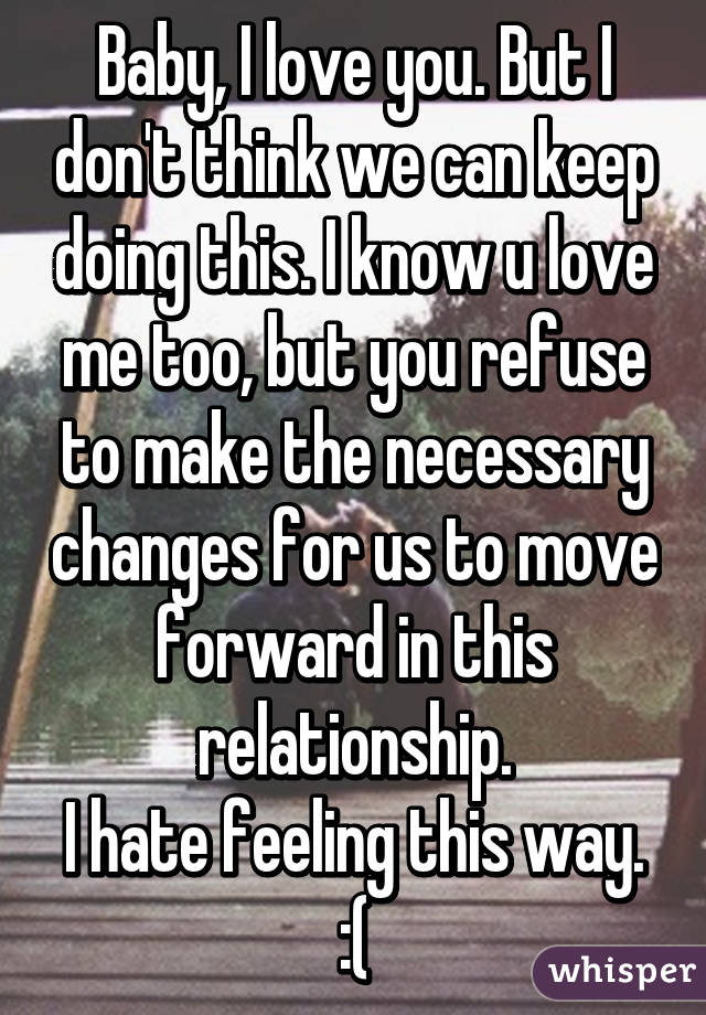 Baby, I love you. But I don't think we can keep doing this. I know u love me too, but you refuse to make the necessary changes for us to move forward in this relationship.
I hate feeling this way. :(