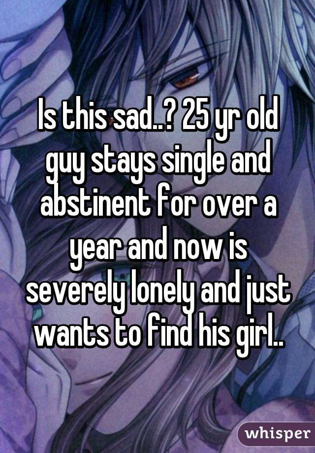 Is this sad..? 25 yr old guy stays single and abstinent for over a year and now is severely lonely and just wants to find his girl..