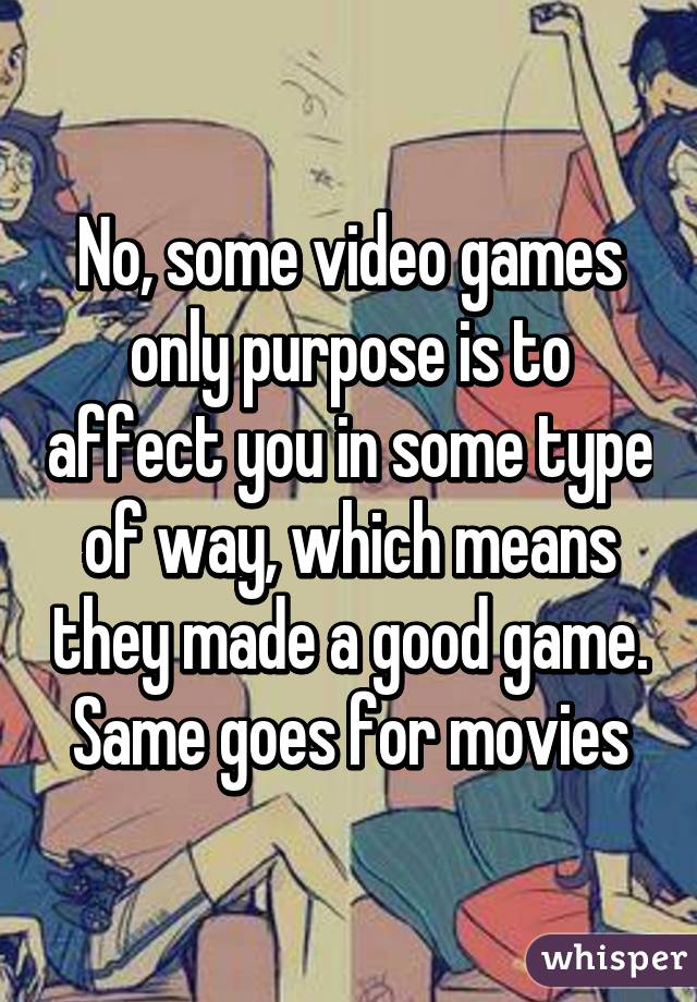 No, some video games only purpose is to affect you in some type of way, which means they made a good game. Same goes for movies