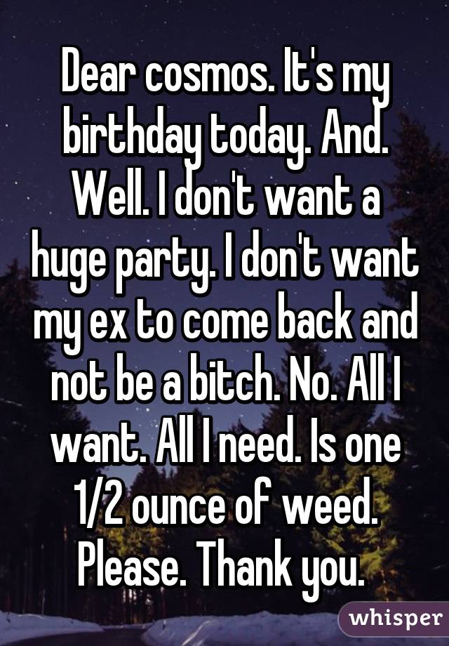 Dear cosmos. It's my birthday today. And. Well. I don't want a huge party. I don't want my ex to come back and not be a bitch. No. All I want. All I need. Is one 1/2 ounce of weed. Please. Thank you. 