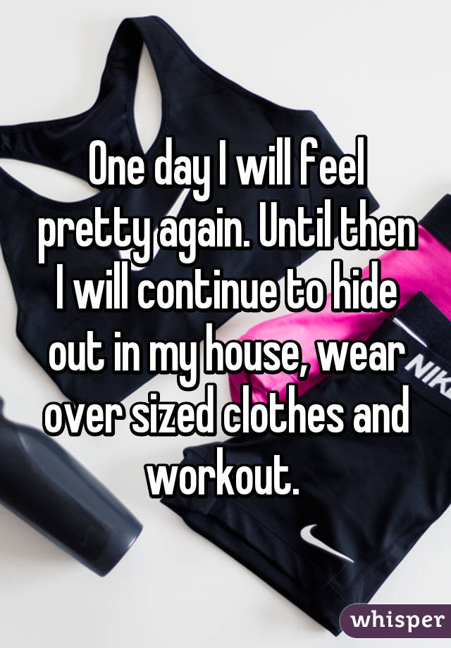 One day I will feel pretty again. Until then I will continue to hide out in my house, wear over sized clothes and workout. 