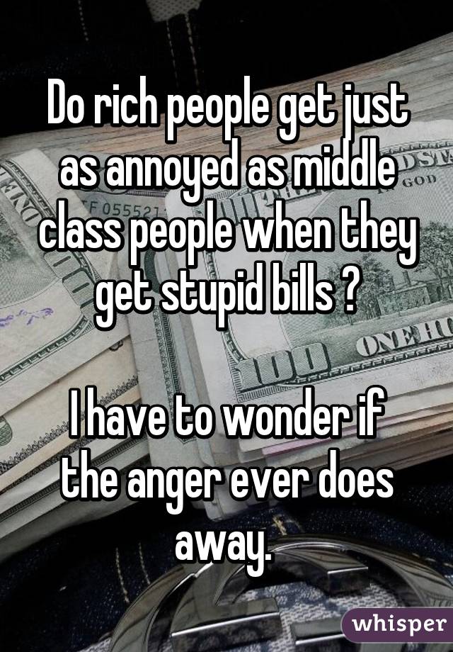 Do rich people get just as annoyed as middle class people when they get stupid bills ?

I have to wonder if the anger ever does away. 