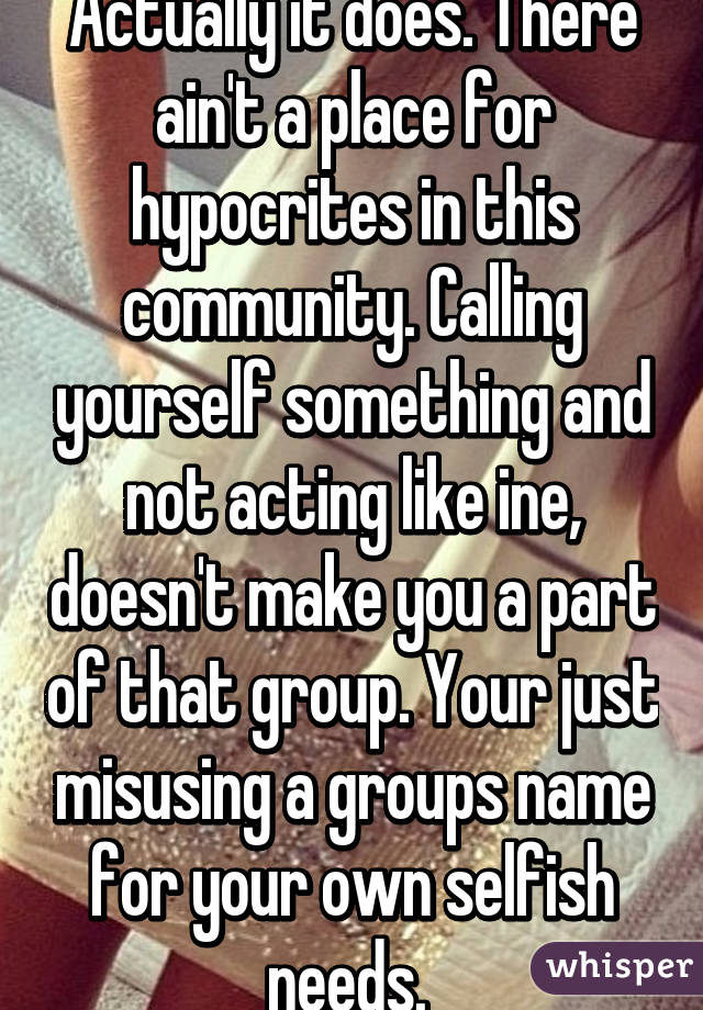 Actually it does. There ain't a place for hypocrites in this community. Calling yourself something and not acting like ine, doesn't make you a part of that group. Your just misusing a groups name for your own selfish needs. 