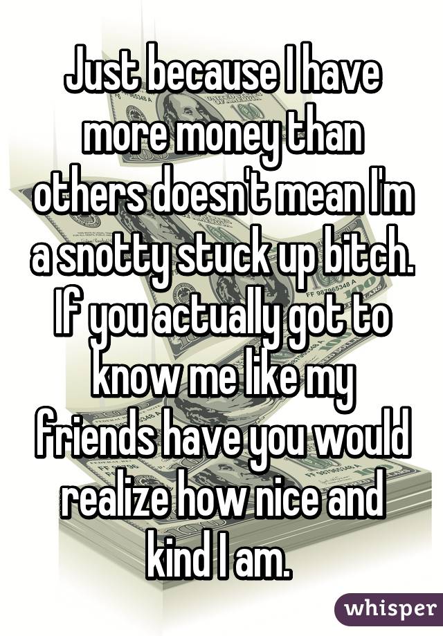 Just because I have more money than others doesn't mean I'm a snotty stuck up bitch. If you actually got to know me like my friends have you would realize how nice and kind I am. 