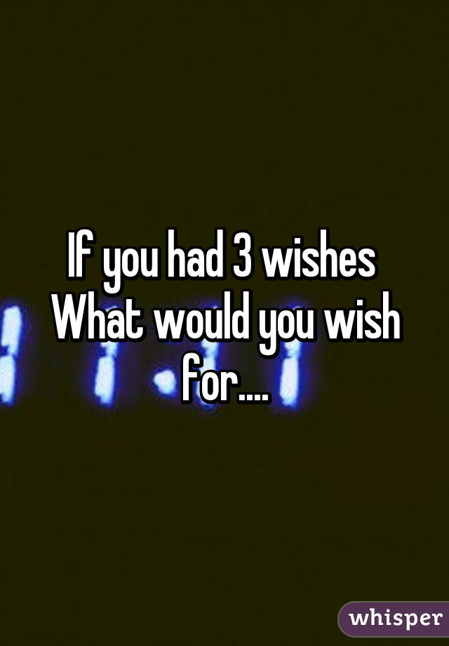 If you had 3 wishes 
What would you wish for....