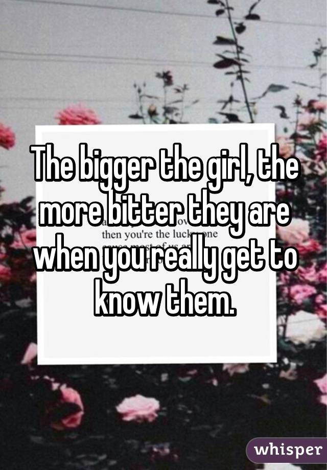 The bigger the girl, the more bitter they are when you really get to know them.