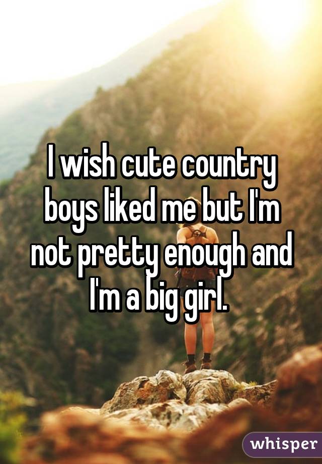 I wish cute country boys liked me but I'm not pretty enough and I'm a big girl. 