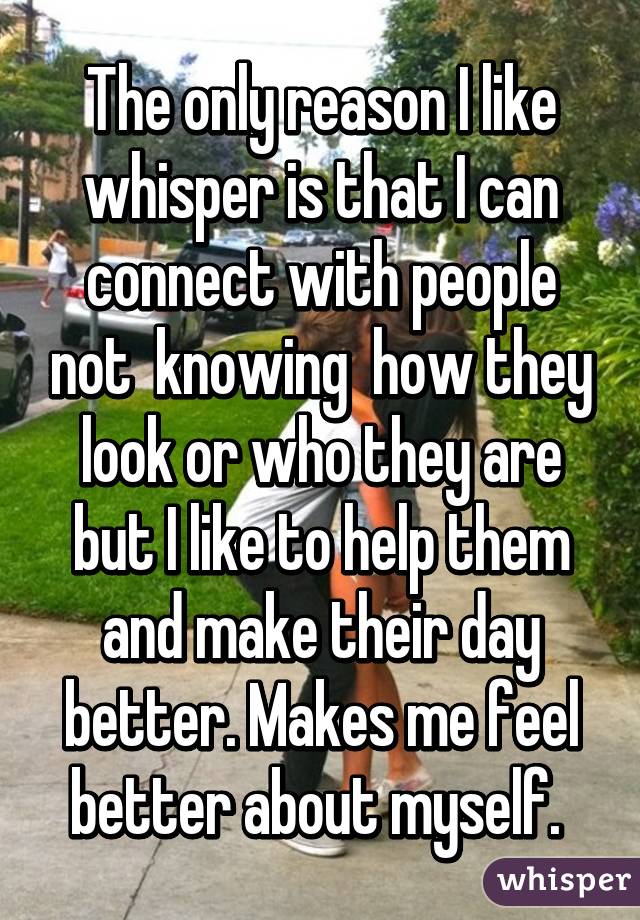 The only reason I like whisper is that I can connect with people not  knowing  how they look or who they are but I like to help them and make their day better. Makes me feel better about myself. 