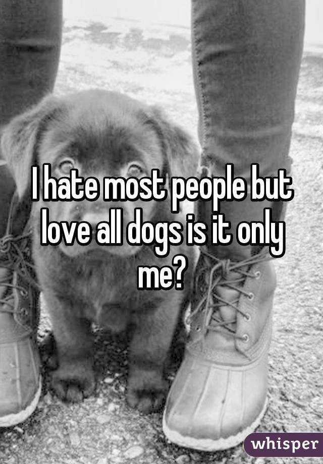 I hate most people but love all dogs is it only me?