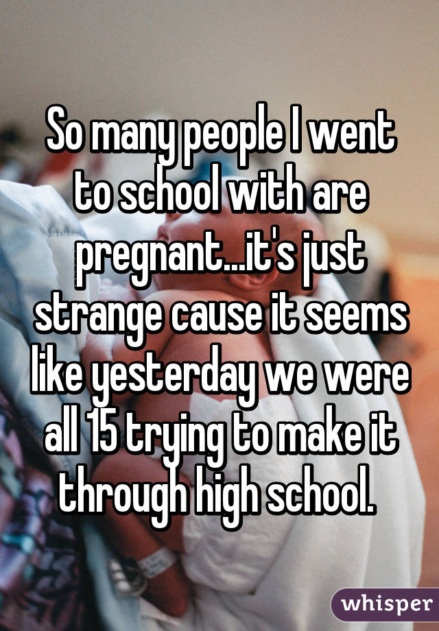 So many people I went to school with are pregnant...it's just strange cause it seems like yesterday we were all 15 trying to make it through high school. 