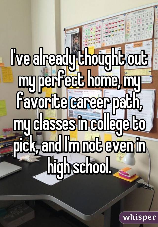 I've already thought out my perfect home, my favorite career path, my classes in college to pick, and I'm not even in high school.