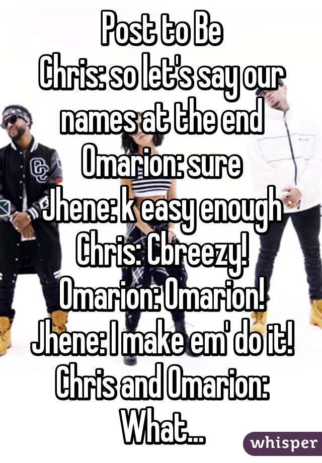 Post to Be
Chris: so let's say our names at the end
Omarion: sure
Jhene: k easy enough
Chris: Cbreezy!
Omarion: Omarion!
Jhene: I make em' do it!
Chris and Omarion: What...