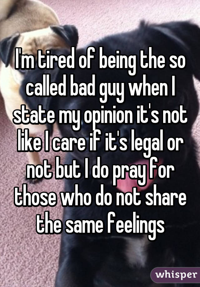 I'm tired of being the so called bad guy when I state my opinion it's not like I care if it's legal or not but I do pray for those who do not share the same feelings