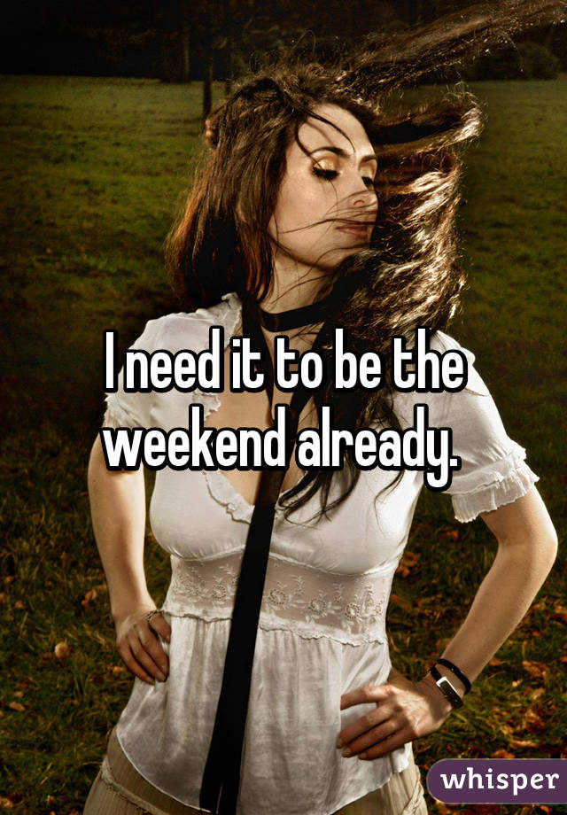 I need it to be the weekend already. 