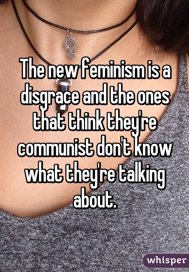 The new feminism is a disgrace and the ones that think they're communist don't know what they're talking about.