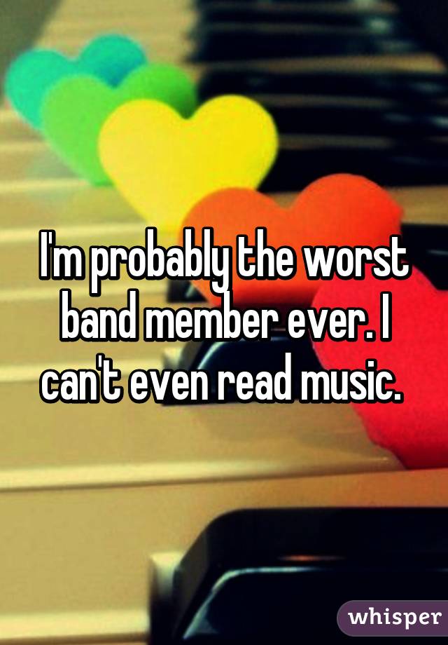 I'm probably the worst band member ever. I can't even read music. 