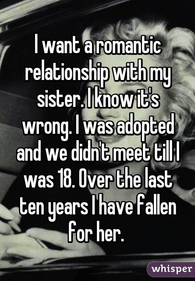 I want a romantic relationship with my sister. I know it's wrong. I was adopted and we didn't meet till I was 18. Over the last ten years I have fallen for her. 