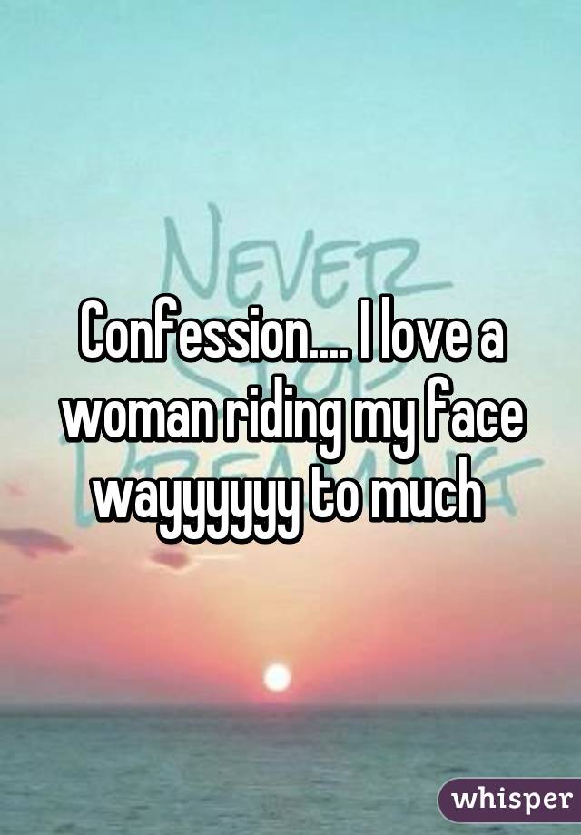 Confession.... I love a woman riding my face wayyyyyy to much 