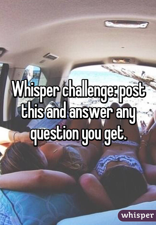 Whisper challenge: post this and answer any question you get.