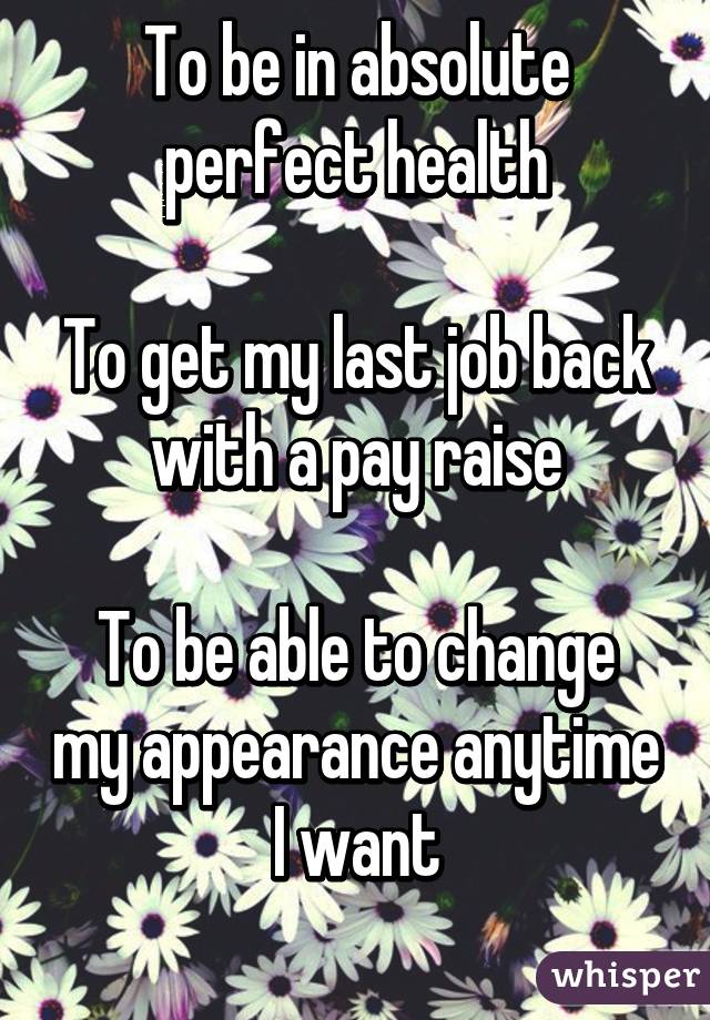 To be in absolute perfect health

To get my last job back with a pay raise

To be able to change my appearance anytime I want
