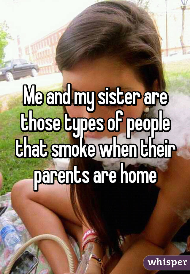 Me and my sister are those types of people that smoke when their parents are home