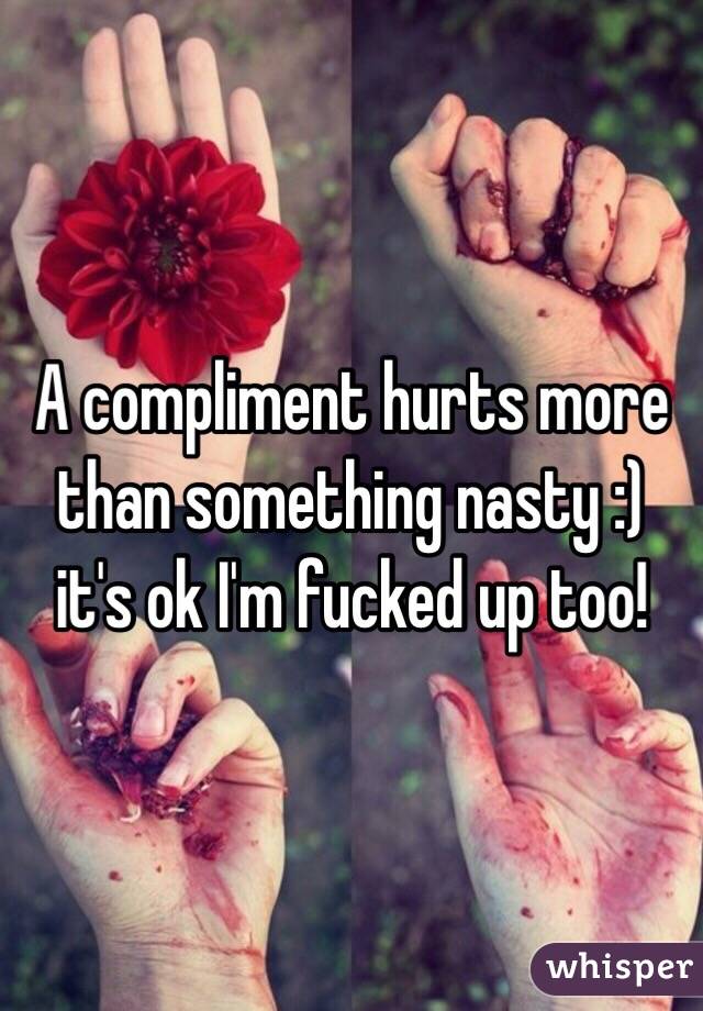 A compliment hurts more than something nasty :) it's ok I'm fucked up too! 