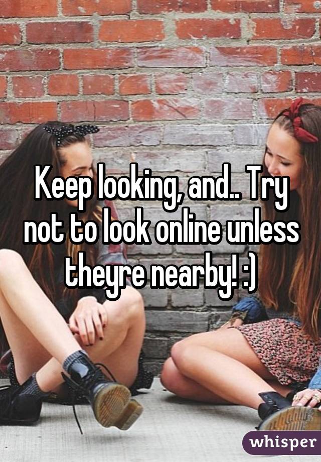 Keep looking, and.. Try not to look online unless theyre nearby! :)