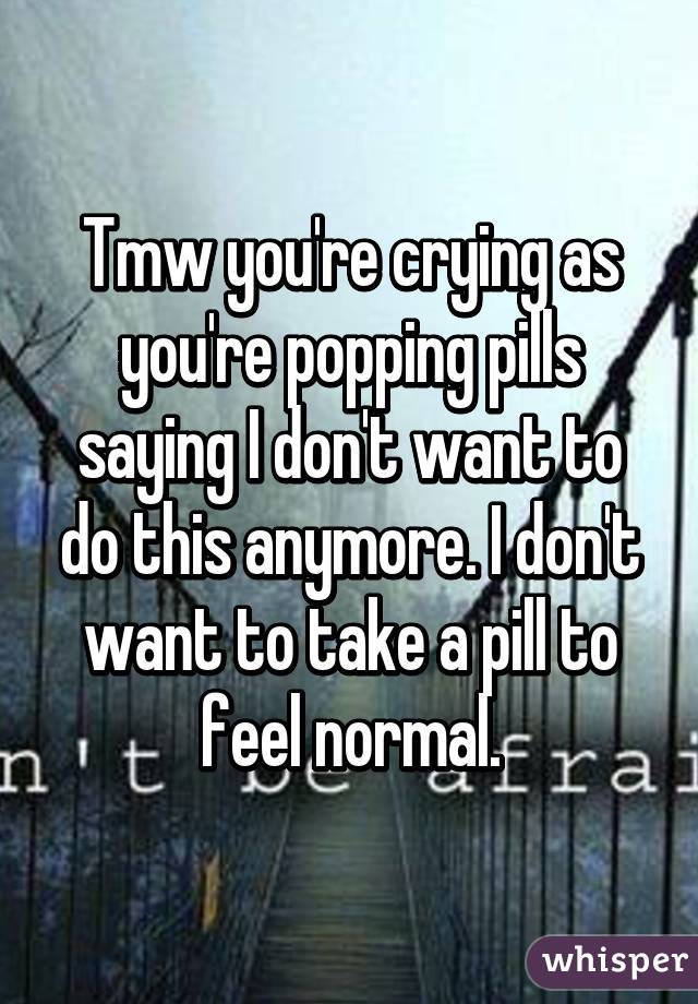 Tmw you're crying as you're popping pills saying I don't want to do this anymore. I don't want to take a pill to feel normal.