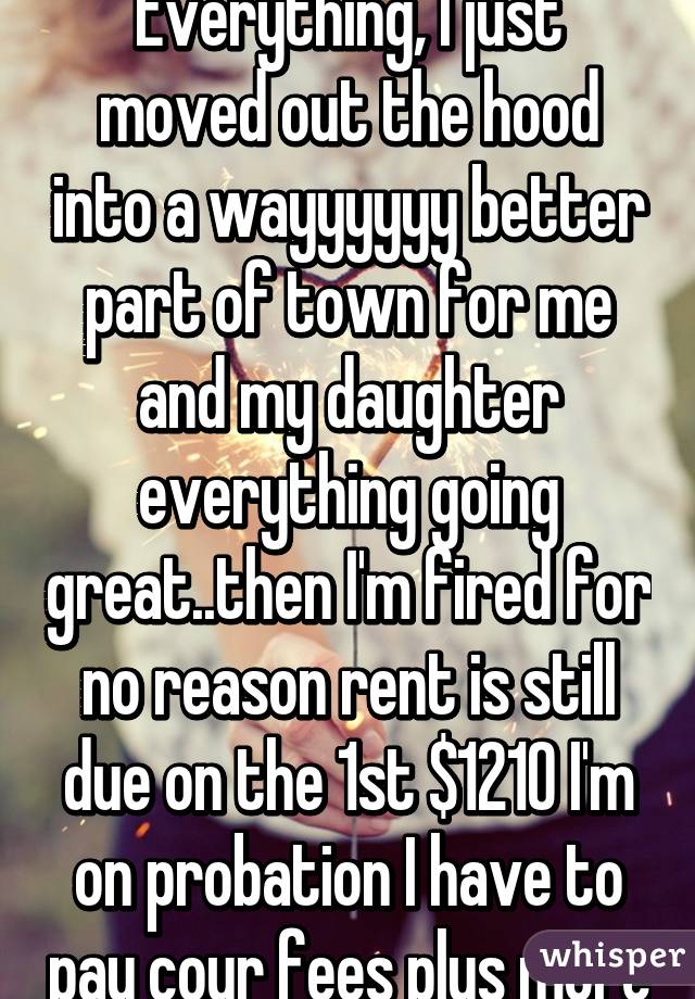 Everything, I just moved out the hood into a wayyyyyy better part of town for me and my daughter everything going great..then I'm fired for no reason rent is still due on the 1st $1210 I'm on probation I have to pay cour fees plus more