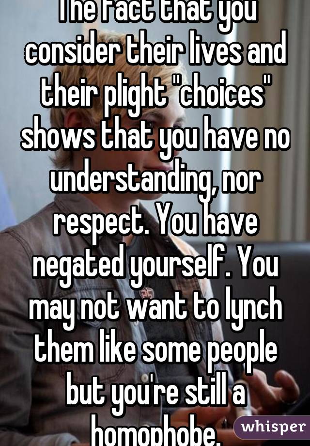 The fact that you consider their lives and their plight "choices" shows that you have no understanding, nor respect. You have negated yourself. You may not want to lynch them like some people but you're still a homophobe.