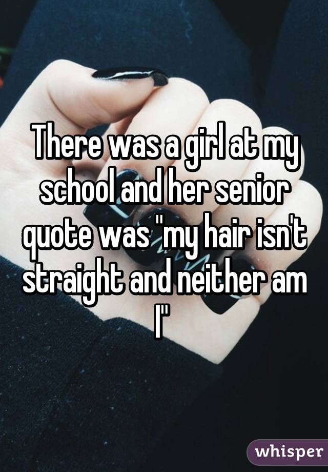 There was a girl at my school and her senior quote was "my hair isn't straight and neither am I" 