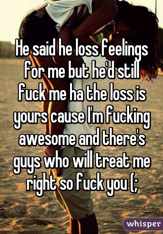 He said he loss feelings for me but he'd still fuck me ha the loss is yours cause I'm fucking awesome and there's guys who will treat me right so fuck you (;