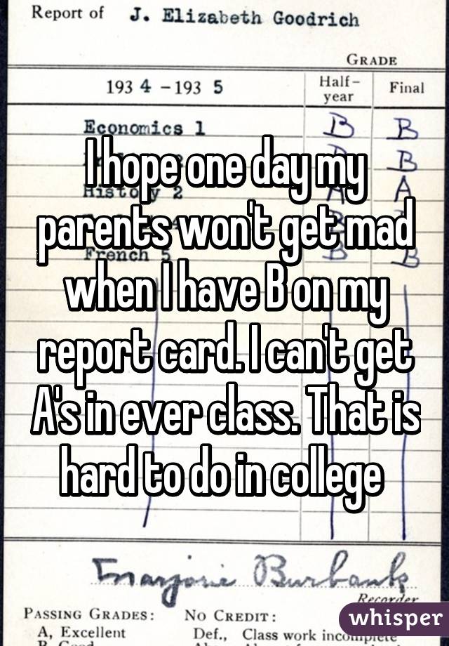 I hope one day my parents won't get mad when I have B on my report card. I can't get A's in ever class. That is hard to do in college 