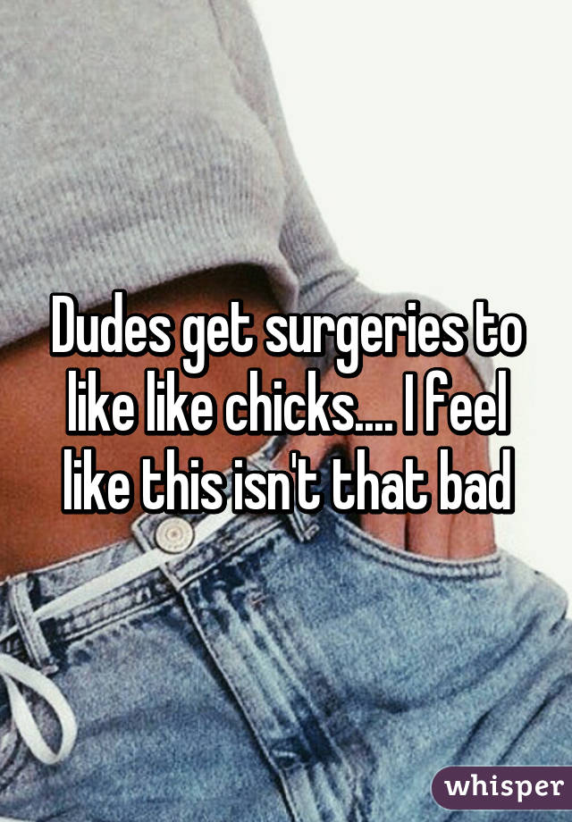 Dudes get surgeries to like like chicks.... I feel like this isn't that bad