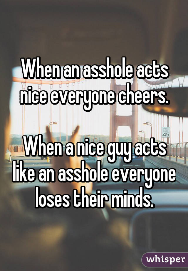 When an asshole acts nice everyone cheers.

When a nice guy acts like an asshole everyone loses their minds.