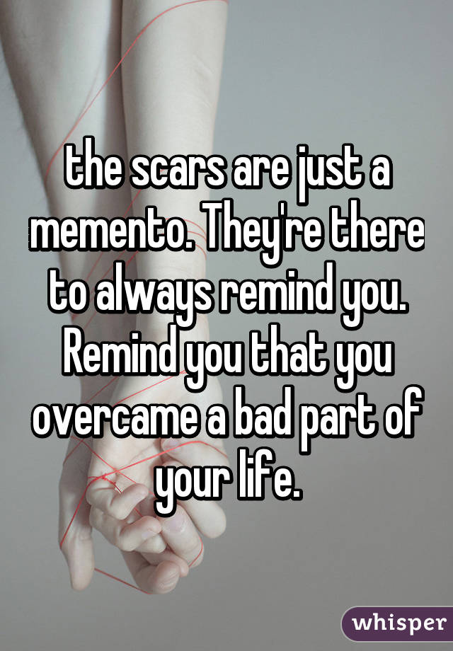 the scars are just a memento. They're there to always remind you. Remind you that you overcame a bad part of your life.