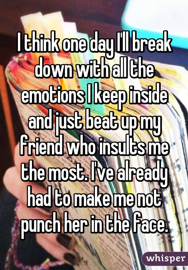 I think one day I'll break down with all the emotions I keep inside and just beat up my friend who insults me the most. I've already had to make me not punch her in the face.