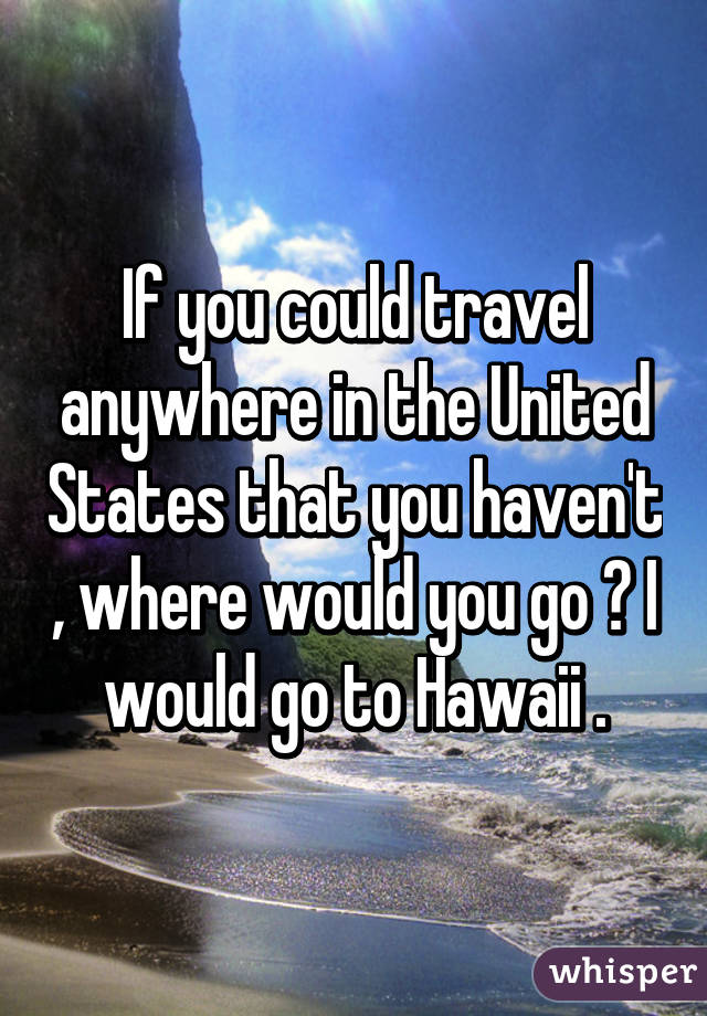 If you could travel anywhere in the United States that you haven't , where would you go ? I would go to Hawaii .