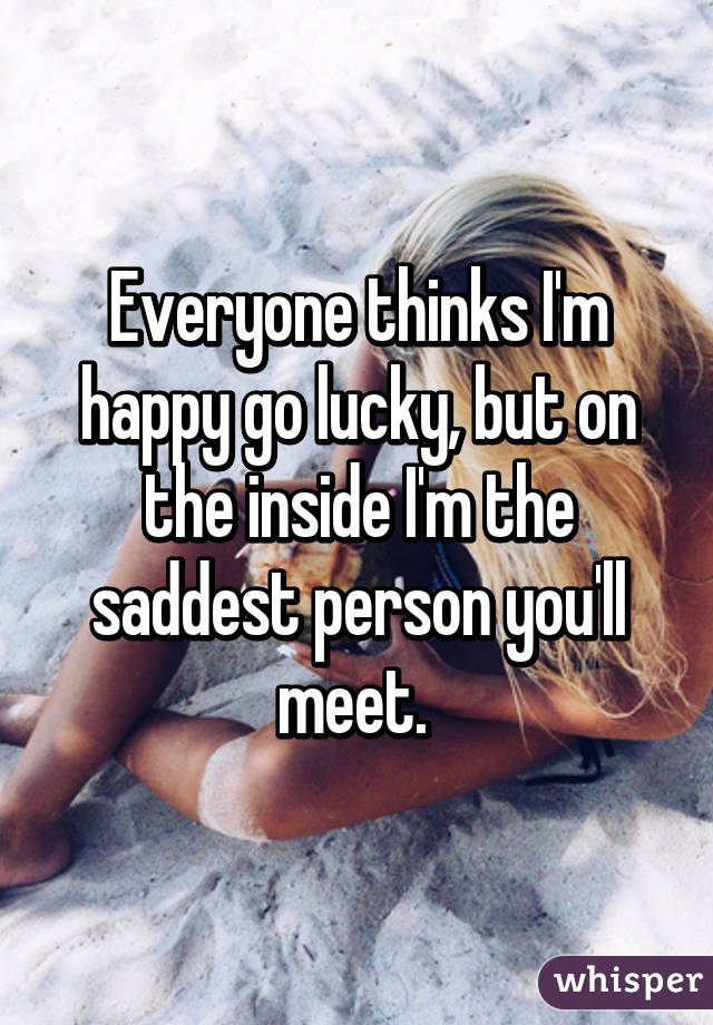 Everyone thinks I'm happy go lucky, but on the inside I'm the saddest person you'll meet. 