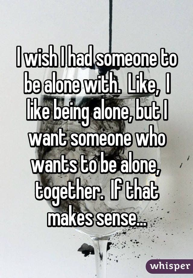 I wish I had someone to be alone with.  Like,  I like being alone, but I want someone who wants to be alone,  together.  If that makes sense...