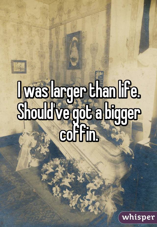 I was larger than life.
Should've got a bigger coffin.