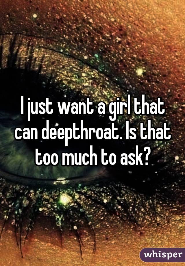 I just want a girl that can deepthroat. Is that too much to ask?