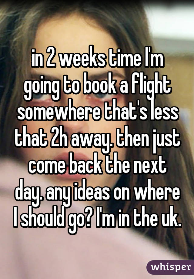 in 2 weeks time I'm going to book a flight somewhere that's less that 2h away. then just come back the next day. any ideas on where I should go? I'm in the uk.